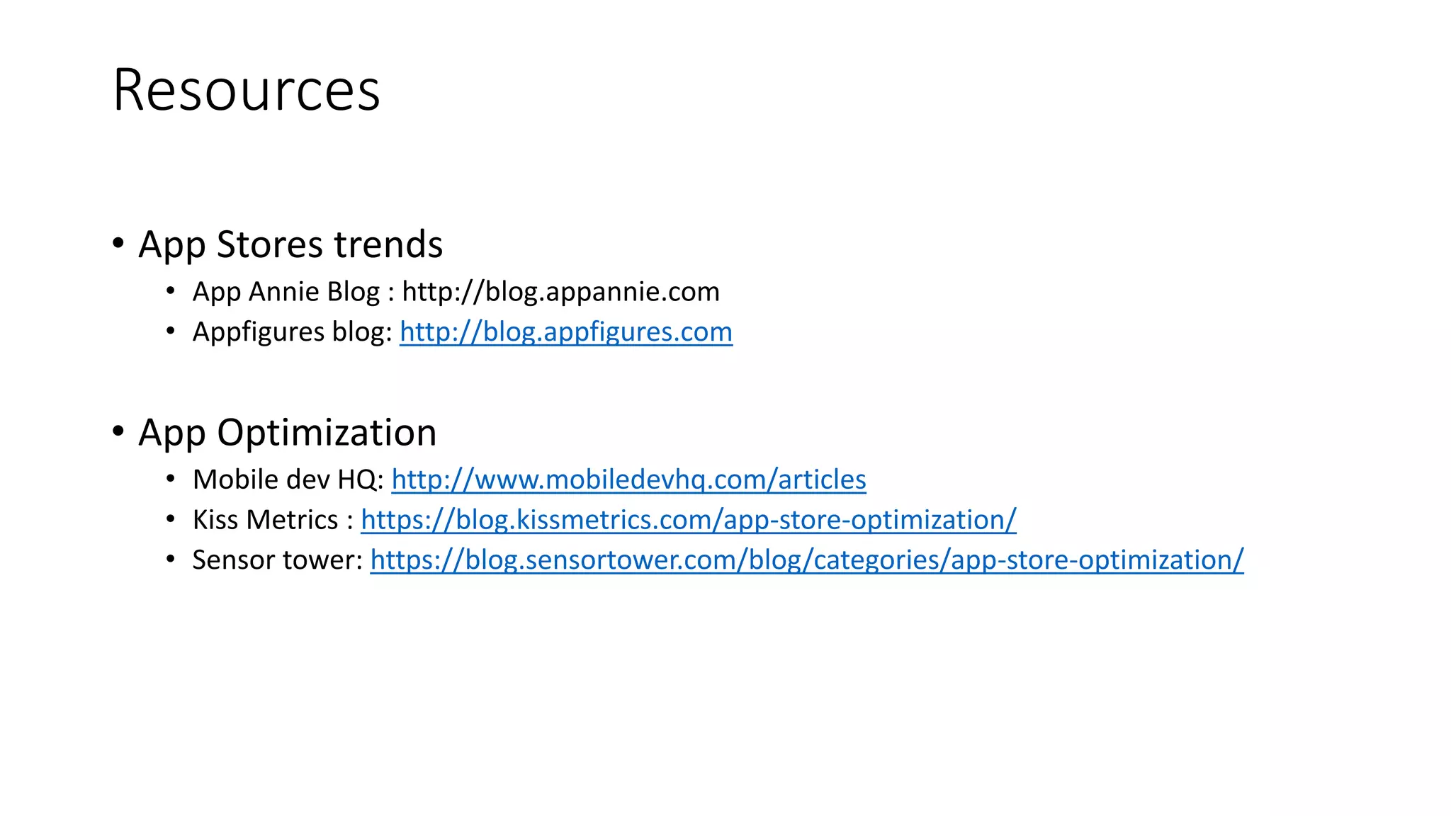 Resources
• App Stores trends
• App Annie Blog : http://blog.appannie.com
• Appfigures blog: http://blog.appfigures.com
• App Optimization
• Mobile dev HQ: http://www.mobiledevhq.com/articles
• Kiss Metrics : https://blog.kissmetrics.com/app-store-optimization/
• Sensor tower: https://blog.sensortower.com/blog/categories/app-store-optimization/
 