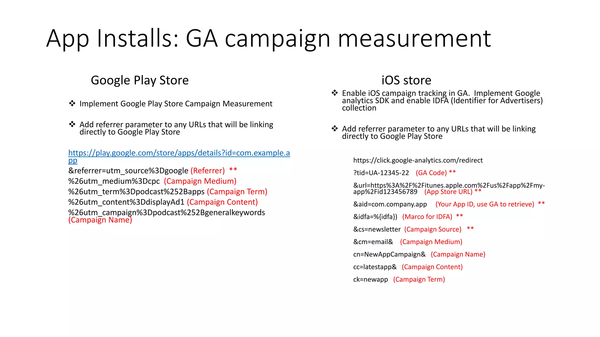 App Installs: GA campaign measurement
Google Play Store
 Implement Google Play Store Campaign Measurement
 Add referrer parameter to any URLs that will be linking
directly to Google Play Store
https://play.google.com/store/apps/details?id=com.example.a
pp
&referrer=utm_source%3Dgoogle (Referrer) **
%26utm_medium%3Dcpc (Campaign Medium)
%26utm_term%3Dpodcast%252Bapps (Campaign Term)
%26utm_content%3DdisplayAd1 (Campaign Content)
%26utm_campaign%3Dpodcast%252Bgeneralkeywords
(Campaign Name)
iOS store
 Enable iOS campaign tracking in GA. Implement Google
analytics SDK and enable IDFA (Identifier for Advertisers)
collection
 Add referrer parameter to any URLs that will be linking
directly to Google Play Store
https://click.google-analytics.com/redirect
?tid=UA-12345-22 (GA Code) **
&url=https%3A%2F%2Fitunes.apple.com%2Fus%2Fapp%2Fmy-
app%2Fid123456789 (App Store URL) **
&aid=com.company.app (Your App ID, use GA to retrieve) **
&idfa=%{idfa}) (Marco for IDFA) **
&cs=newsletter (Campaign Source) **
&cm=email& (Campaign Medium)
cn=NewAppCampaign& (Campaign Name)
cc=latestapp& (Campaign Content)
ck=newapp (Campaign Term)
 