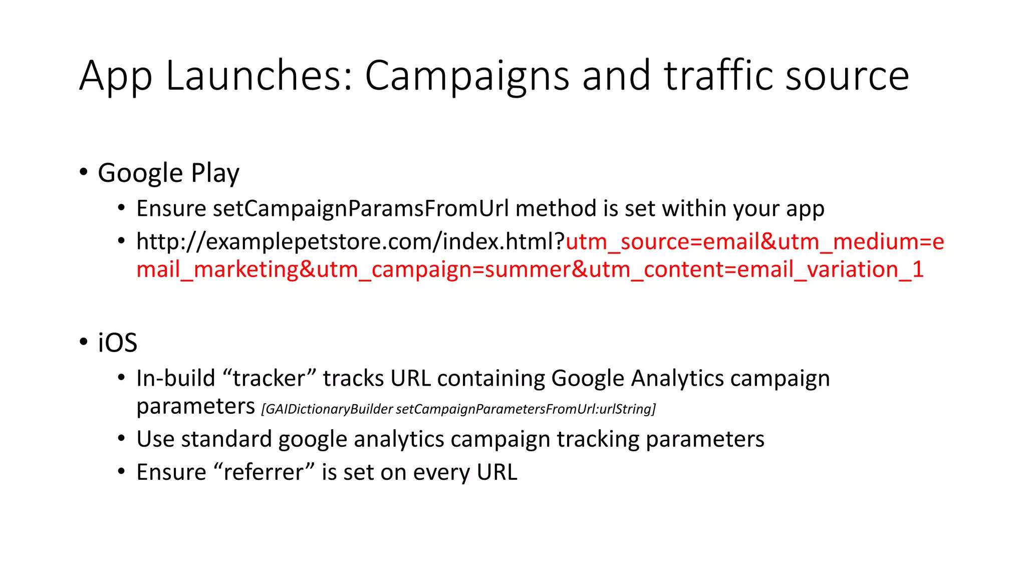 App Launches: Campaigns and traffic source
• Google Play
• Ensure setCampaignParamsFromUrl method is set within your app
• http://examplepetstore.com/index.html?utm_source=email&utm_medium=e
mail_marketing&utm_campaign=summer&utm_content=email_variation_1
• iOS
• In-build “tracker” tracks URL containing Google Analytics campaign
parameters [GAIDictionaryBuilder setCampaignParametersFromUrl:urlString]
• Use standard google analytics campaign tracking parameters
• Ensure “referrer” is set on every URL
 