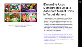 S
T
A
T
E
O
F
M
O
B
I
L
E
G
A
M
I
N
G
2
0
2
1
iDreamSky Uses
Demographic Data to
Anticipate Market Shifts
in Target Markets
Developers need to further classify games by multiple layers to
really tap into the main gameplay mechanics that the specific
audience of users is seeking. iDreamSky's newest launch com-
bines the popular Core Battle Royale genre with animal avatars
— fueled by the strategic analysis of demographic segmentation.
iDreamSky leveraged App Annie's market estimates to determine
that European and American Gen Z users are gradually getting
closer to Chinese users in user behavior and are more accustom-
ed to using mobile to play core games.
"In the future, more and more large-scale IPs will be
transferred from PCs to mobile games, which can help
propel development in the Asian market, on the one
hand, and further evolve the next generation of Western
players on the other.”
—Jeff Lyndon, Co-Founder & President at iDreamSky
iDreamSky' is set to release Battle Royale game Super Animal Royale —
a clever play on the traditional human avatars in incumbent Battle Royale games.
Players control various small animal superheroes, which taps into another trend
we’ve seen remain popular on mobile.
21
 