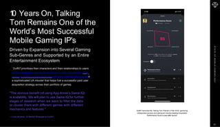 S
T
A
T
E
O
F
M
O
B
I
L
E
G
A
M
I
N
G
2
0
2
1
"The obvious benefit (of using App Annie's Game IQ)
is scalability. We will plan to use Game IQ for further
stages of research when we want to filter the data
or cluster them with different genres with different
mechanics and features."
—Luka Strasner, Sr Market Strategist at Outfit7
1
0 Years On, Talking
Tom Remains One of the
World's Most Successful
Mobile Gaming IP's
Driven by Expansion into Several Gaming
Sub-Genres and Supported by an Entire
Entertainment Ecosystem
Outfit7 prioritizes their characters and their relationships to users
as they strategize new game launches in other sub-genres. They
leverage mobile market estimates with their internal data to create
a sophisticated UA mbodel that helps fuel a successful paid user
acquisition strategy across their portfolio of games.
Outfit7 launched My Talking Tom Friends in Feb 2020, garnering
widespread success and seeing an industry-leading Acquisition
Performance Score a year after launch.
22
 
