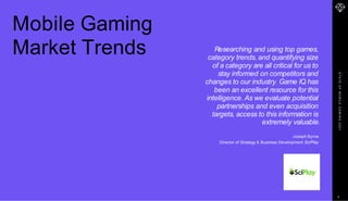 S
T
A
T
E
O
F
M
O
B
I
L
E
G
A
M
I
N
G
2
0
2
1
Mobile Gaming
Market Trends Researching and using top games,
category trends, and quantifying size
of a category are all critical for us to
stay informed on competitors and
changes to our industry. Game IQ has
been an excellent resource for this
intelligence. As we evaluate potential
partnerships and even acquisition
targets, access to this information is
extremely valuable.
Joseph Byrne
Director of Strategy & Business Development SciPlay
5
 