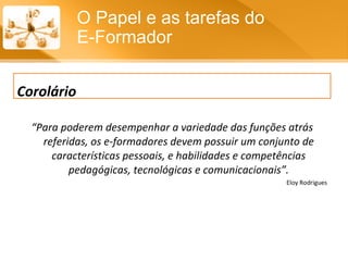 “ Para poderem desempenhar a variedade das funções atrás referidas, os e-formadores devem possuir um conjunto de características pessoais, e habilidades e competências pedagógicas, tecnológicas e comunicacionais”. Eloy Rodrigues O Papel e as tarefas do  E-Formador Corolário 