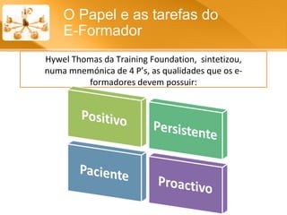 O Papel e as tarefas do  E-Formador Hywel Thomas da Training Foundation,  sintetizou, numa mnemónica de 4 P’s, as qualidades que os e-formadores devem possuir: 