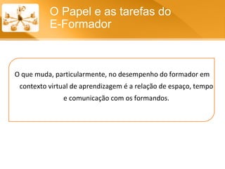 O que muda, particularmente, no desempenho do formador em contexto virtual de aprendizagem é a relação de espaço, tempo e comunicação com os formandos. O Papel e as tarefas do  E-Formador 