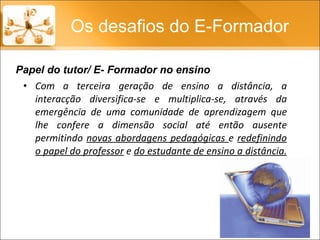 Com a terceira geração de ensino a distância, a interacção diversifica-se e multiplica-se, através da emergência de uma comunidade de aprendizagem que lhe confere a dimensão social até então ausente permitindo  novas abordagens pedagógicas  e  redefinindo o papel do professor  e  do estudante de ensino a distância.  Os desafios do E-Formador Papel do tutor/ E- Formador no ensino 