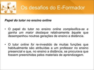 O papel do tutor no ensino  online complexifica-se e ganha um maior destaque  relativamente àquele que desempenhou noutras gerações de ensino a distância.  O tutor  online foi  re-investido de muitas funções que habitualmente são atribuídas a um professor no ensino presencial e que, no ensino a distância, se procurava que fossem preenchidas pelos materiais de aprendizagem.  Os desafios do E-Formador Papel do tutor no ensino online 