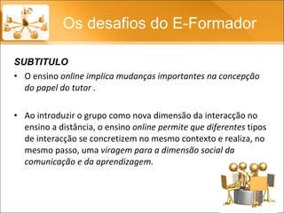 O ensino  online implica mudanças importantes na concepção do papel do tutor . Ao introduzir o grupo como nova dimensão da interacção no ensino a distância, o ensino  online permite que diferentes  tipos de interacção se concretizem no mesmo contexto e realiza, no mesmo passo, uma  viragem para a dimensão social da comunicação e da aprendizagem.  Os desafios do E-Formador SUBTITULO 