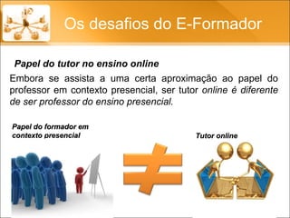 Os desafios do E-Formador Papel do tutor no ensino online Papel do formador em contexto presencial  Tutor online Embora se assista a uma certa aproximação ao papel do professor em contexto presencial, ser tutor  online é diferente de ser professor do ensino presencial. 