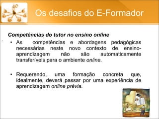 As  competências e abordagens pedagógicas necessárias neste novo contexto de ensino-aprendizagem não são automaticamente transferíveis para o ambiente  online.  Requerendo, uma formação concreta que, idealmente, deverá passar por uma experiência de aprendizagem  online prévia. Os desafios do E-Formador - Competências do tutor no ensino online 