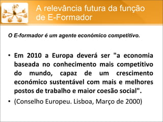Em 2010 a Europa deverá ser "a economia baseada no conhecimento mais competitivo do mundo, capaz de um crescimento económico sustentável com mais e melhores postos de trabalho e maior coesão social". (Conselho Europeu. Lisboa, Março de 2000)  A relevância futura da função de E-Formador O E-formador é um agente económico competitivo. 