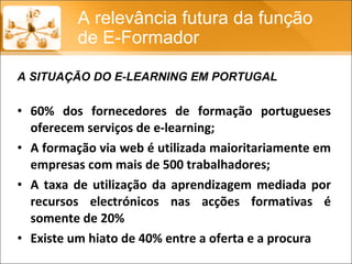 60% dos fornecedores de formação portugueses oferecem serviços de e-learning; A formação via web é utilizada maioritariamente em empresas com mais de 500 trabalhadores; A taxa de utilização da aprendizagem mediada por recursos electrónicos nas acções formativas é somente de 20% Existe um hiato de 40% entre a oferta e a procura A relevância futura da função de E-Formador A SITUAÇÃO DO E-LEARNING EM PORTUGAL 