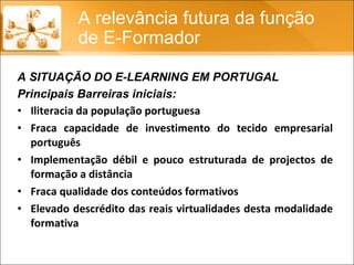 Principais Barreiras iniciais: Iliteracia da população portuguesa Fraca capacidade de investimento do tecido empresarial português Implementação débil e pouco estruturada de projectos de formação a distância Fraca qualidade dos conteúdos formativos Elevado descrédito das reais virtualidades desta modalidade formativa A relevância futura da função de E-Formador A SITUAÇÃO DO E-LEARNING EM PORTUGAL 