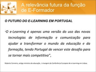 “ O e-Learning é apenas uma versão do uso das novas tecnologias de informação e comunicação para ajudar a transformar o mundo da educação e da formação, tendo Portugal de vencer este desafio para se tornar mais competitivo” ,  Roberto Carneiro, antigo ministro da educação,  à margem da Conferência Europeia de e-Learning em Lisboa. A relevância futura da função de E-Formador O FUTURO DO E-LEARNING EM PORTUGAL 