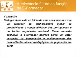 Portugal ainda está no inicio de uma nova aventura que ira proceder ao melhoramento global da produtividade e competitividade dos portugueses e do tecido empresarial nacional. Neste contexto evolutivo,  o E-formador aparece como um actor essencial na transmissão e melhoramento das competências técnico-pedagógicas da população em geral. A relevância futura da função de E-Formador Conclusão 