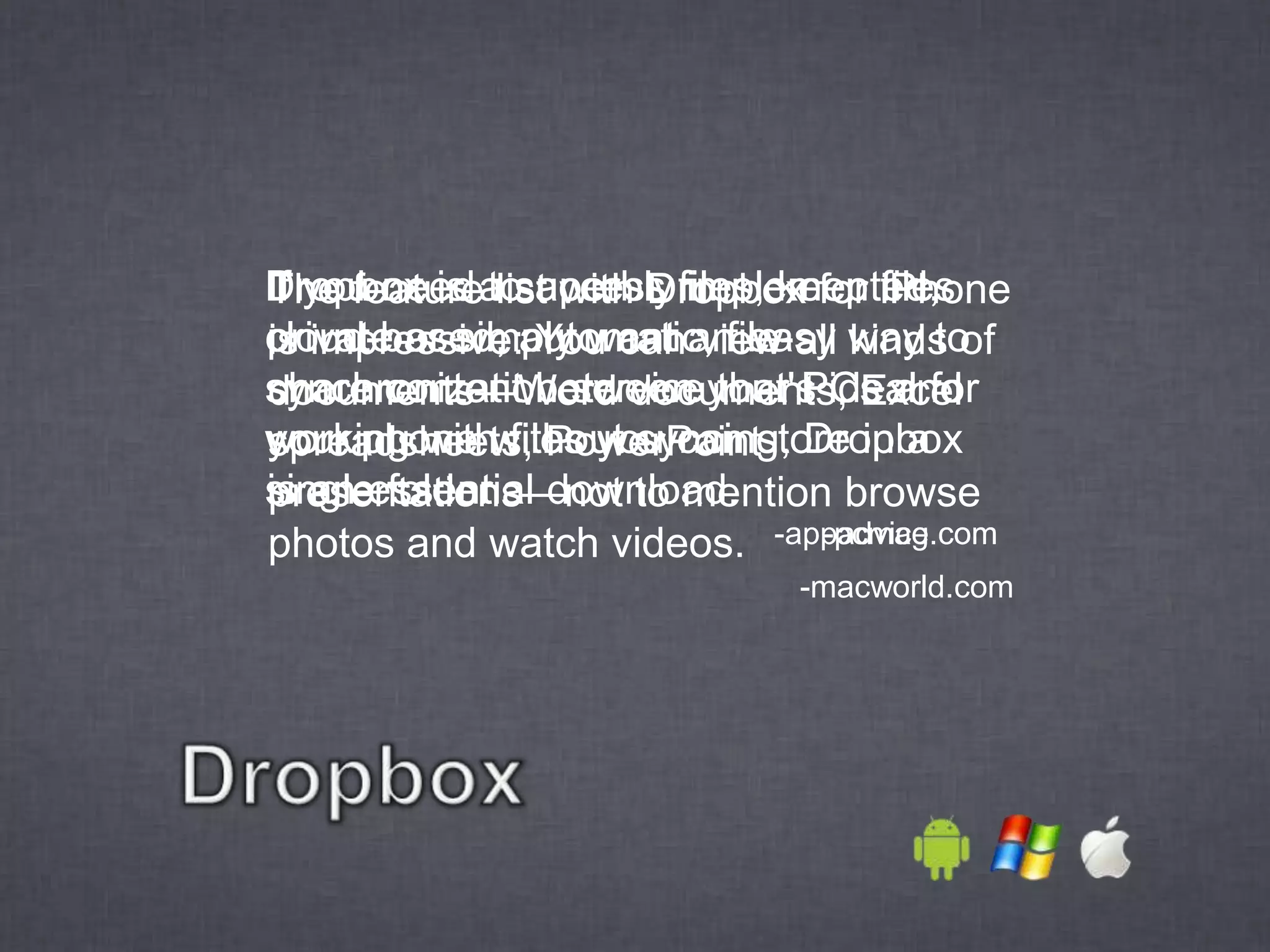 Dropbox is alist with Dropbox for iPhone
If you need to access files, keep files
The feature superbly implemented,
cloud-based, automatic, file-all way to
private or simply want an easy kinds of
is impressive: You can view
synchronization service your PCs and
share content between that's ideal for
documents—Word documents, Excel
working withwithout syncing, Dropbox
your phone files you can store in a
spreadsheets, PowerPoint
singleessential download.
is an folder.
presentations—not to mention browse
photos and watch videos. -appadvice.com
                               -pcmag.com
                             -macworld.com
 