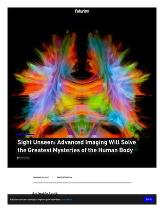  Getty Images
Sight Unseen: Advanced Imaging Will Solve
the Greatest Mysteries of the Human Body
November 20, 2017 Health & MedicineHealth & MedicineHealth & MedicineHealth & MedicineHealth & MedicineHealth & MedicineHealth & MedicineHealth & MedicineHealth & MedicineHealth & MedicineHealth & MedicineHealth & MedicineHealth & Medicine
An Inside Look
Futurism.comuses cookies to improve your experience.LearnMore Got It
 