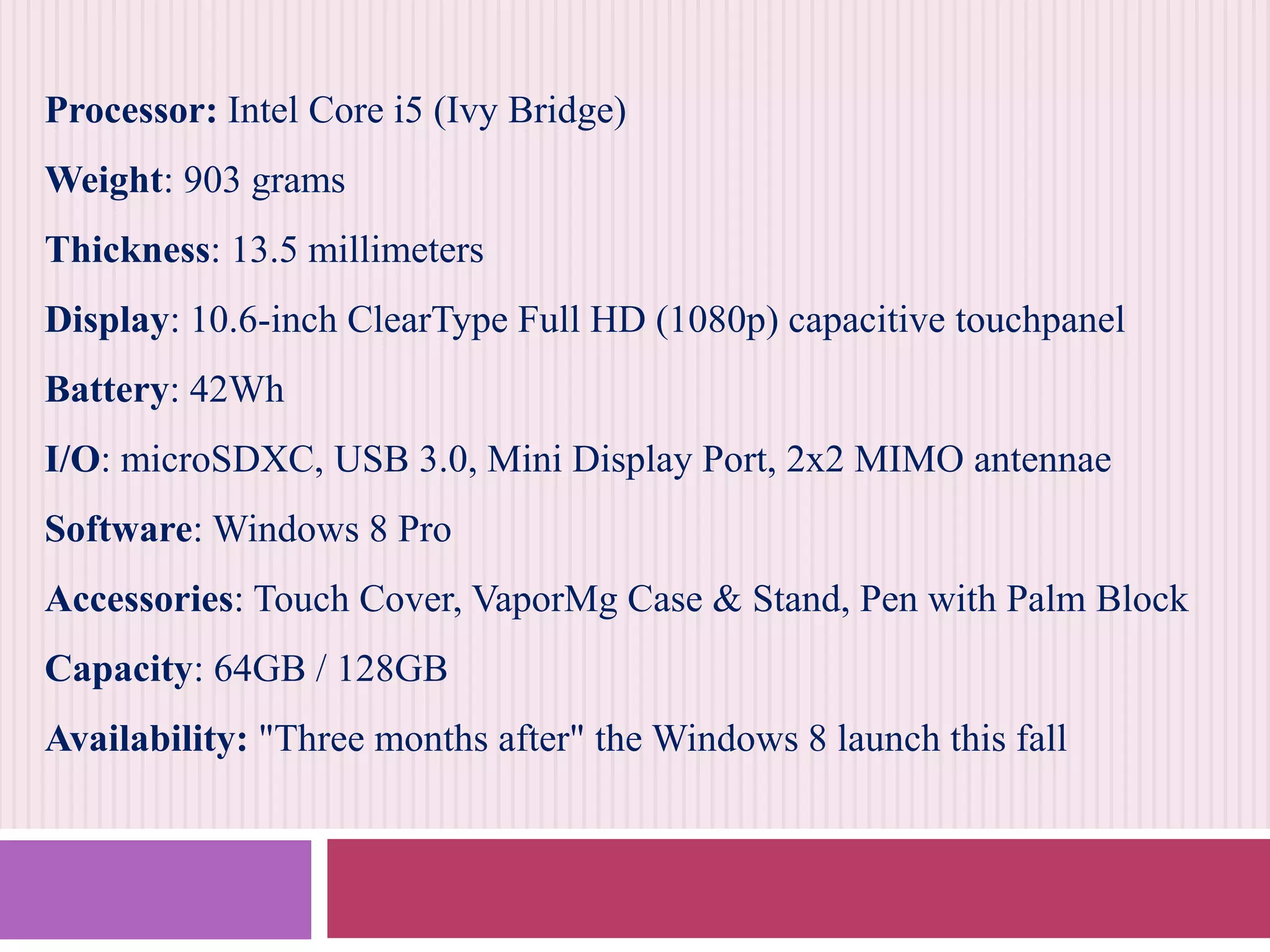 Processor: Intel Core i5 (Ivy Bridge)
Weight: 903 grams
Thickness: 13.5 millimeters
Display: 10.6-inch ClearType Full HD (1080p) capacitive touchpanel
Battery: 42Wh
I/O: microSDXC, USB 3.0, Mini Display Port, 2x2 MIMO antennae
Software: Windows 8 Pro
Accessories: Touch Cover, VaporMg Case & Stand, Pen with Palm Block
Capacity: 64GB / 128GB
Availability: "Three months after" the Windows 8 launch this fall

 