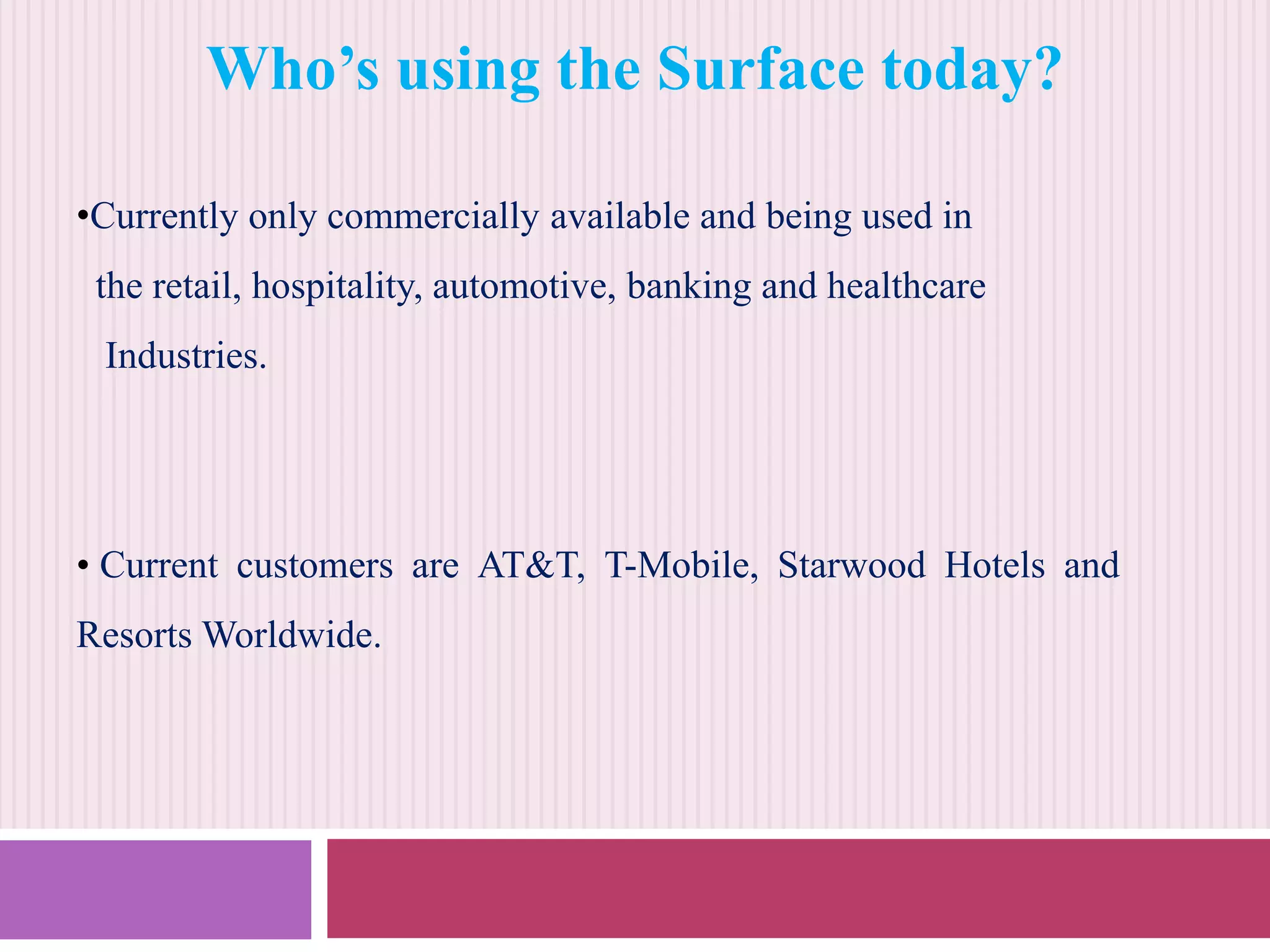 Who’s using the Surface today?
•Currently only commercially available and being used in
the retail, hospitality, automotive, banking and healthcare

Industries.

• Current customers are AT&T, T-Mobile, Starwood Hotels and
Resorts Worldwide.

 