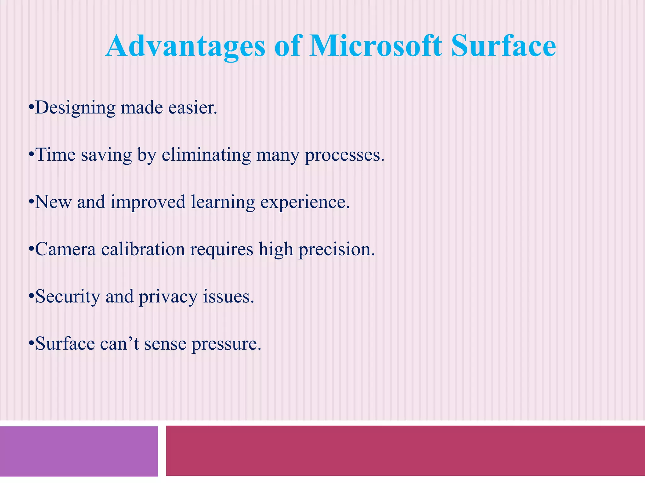 Advantages of Microsoft Surface
•Designing made easier.
•Time saving by eliminating many processes.
•New and improved learning experience.
•Camera calibration requires high precision.
•Security and privacy issues.
•Surface can’t sense pressure.

 