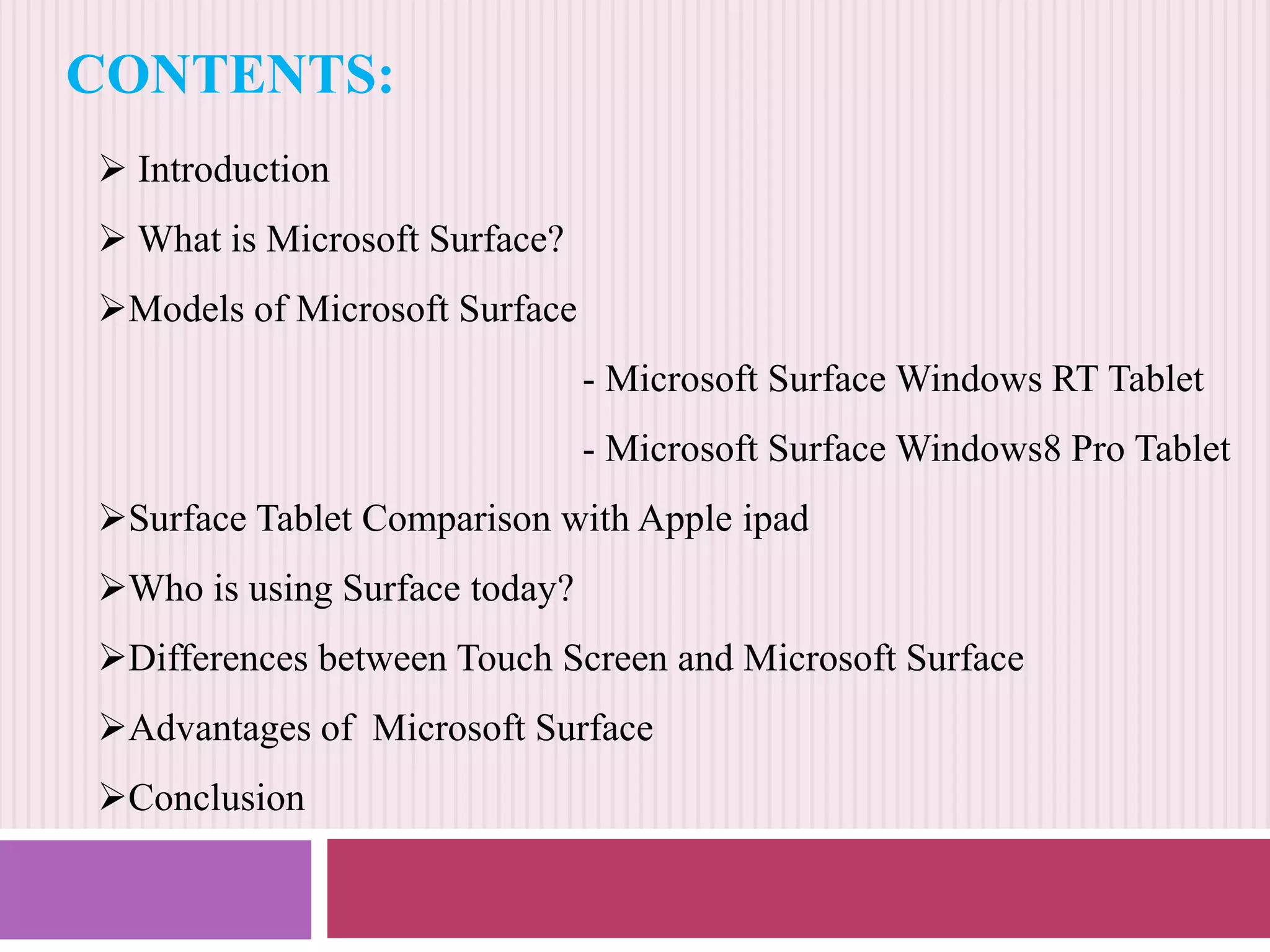 CONTENTS:
 Introduction
 What is Microsoft Surface?
Models of Microsoft Surface
- Microsoft Surface Windows RT Tablet
- Microsoft Surface Windows8 Pro Tablet
Surface Tablet Comparison with Apple ipad
Who is using Surface today?
Differences between Touch Screen and Microsoft Surface
Advantages of Microsoft Surface
Conclusion

 