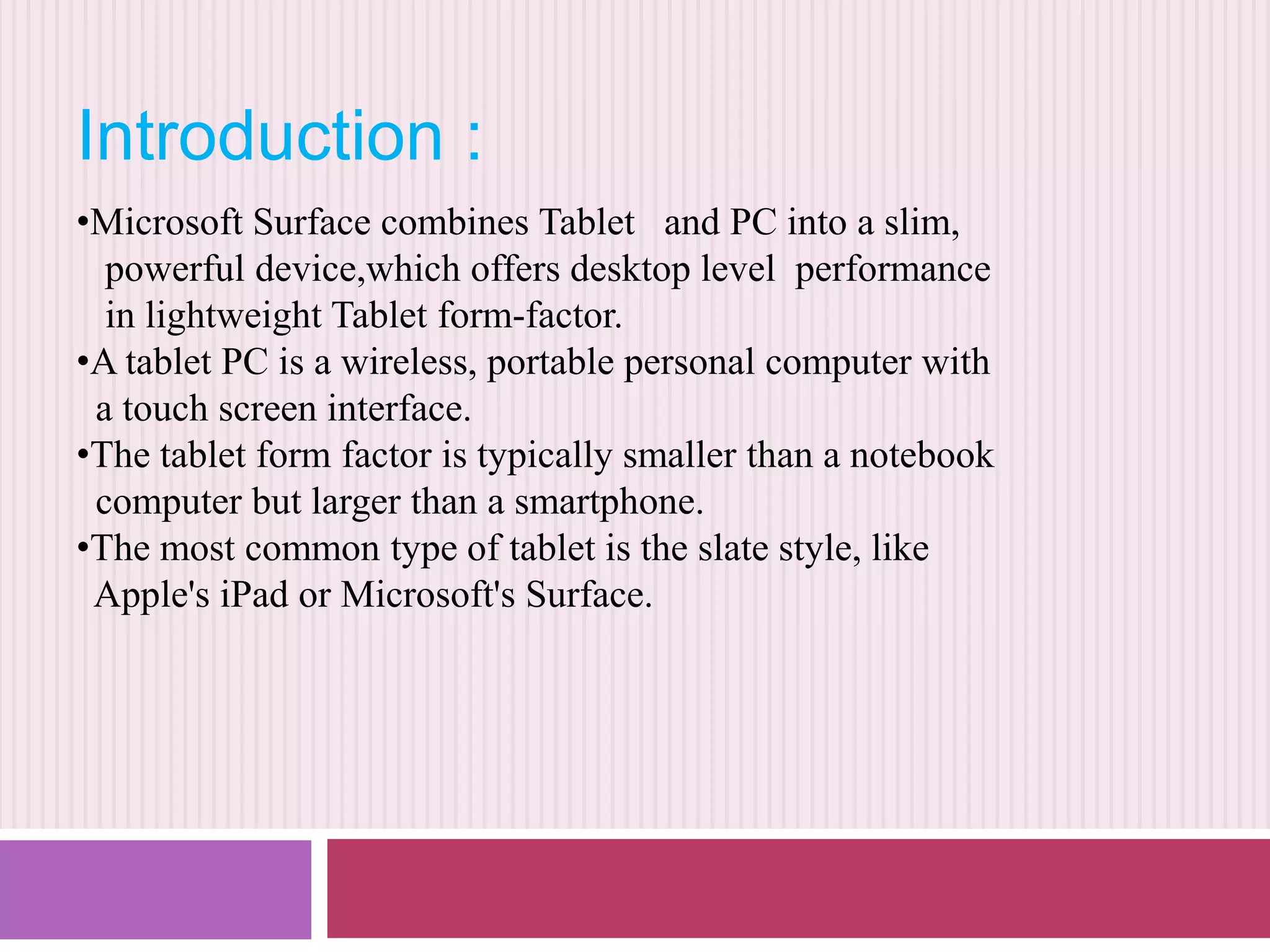 Introduction :
•Microsoft Surface combines Tablet and PC into a slim,
powerful device,which offers desktop level performance
in lightweight Tablet form-factor.
•A tablet PC is a wireless, portable personal computer with
a touch screen interface.
•The tablet form factor is typically smaller than a notebook
computer but larger than a smartphone.
•The most common type of tablet is the slate style, like
Apple's iPad or Microsoft's Surface.

 