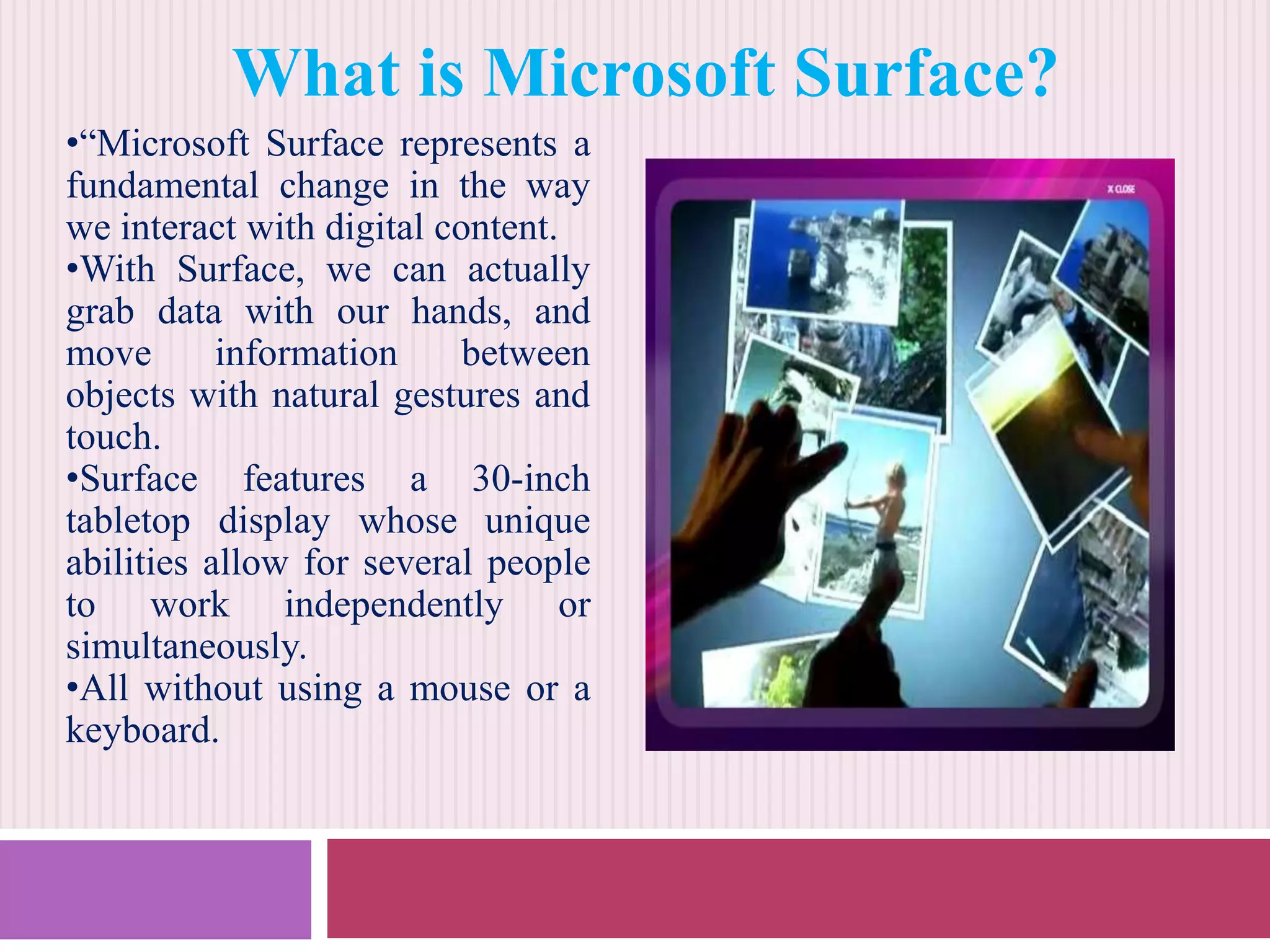 What is Microsoft Surface?
•“Microsoft Surface represents a
fundamental change in the way
we interact with digital content.
•With Surface, we can actually
grab data with our hands, and
move
information
between
objects with natural gestures and
touch.
•Surface features a 30-inch
tabletop display whose unique
abilities allow for several people
to work independently or
simultaneously.
•All without using a mouse or a
keyboard.

 