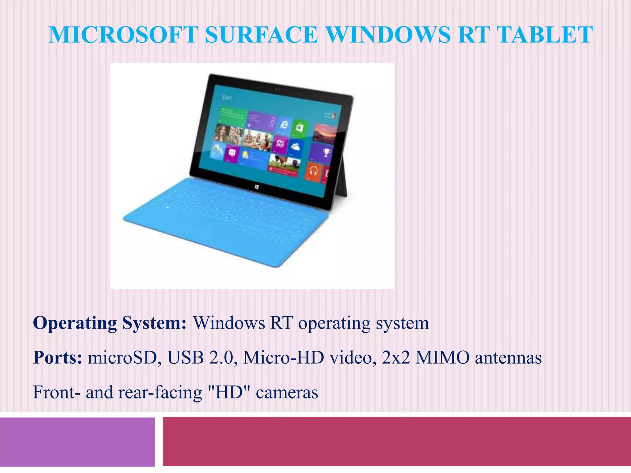 MICROSOFT SURFACE WINDOWS RT TABLET

Operating System: Windows RT operating system
Ports: microSD, USB 2.0, Micro-HD video, 2x2 MIMO antennas
Front- and rear-facing "HD" cameras

 