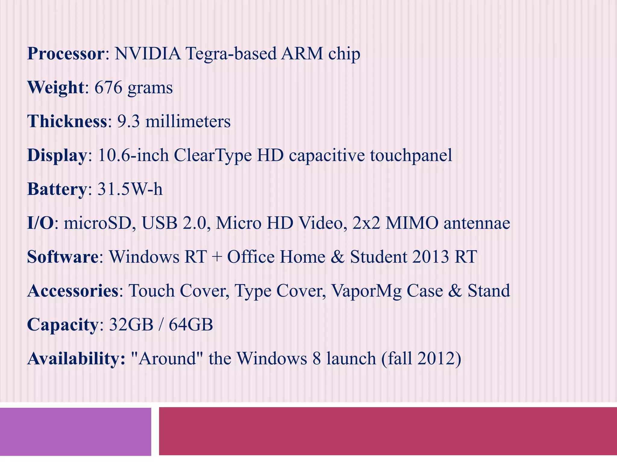 Processor: NVIDIA Tegra-based ARM chip
Weight: 676 grams
Thickness: 9.3 millimeters
Display: 10.6-inch ClearType HD capacitive touchpanel
Battery: 31.5W-h
I/O: microSD, USB 2.0, Micro HD Video, 2x2 MIMO antennae
Software: Windows RT + Office Home & Student 2013 RT
Accessories: Touch Cover, Type Cover, VaporMg Case & Stand
Capacity: 32GB / 64GB
Availability: "Around" the Windows 8 launch (fall 2012)

 