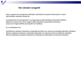 Vizi valvolari congeniti
Sono in genere la conseguenza dell’esito cicatriziale di processi infiammatori a carico
dell’endotelio valvolare causati da
Localizzazione di microrganismi in corrispondenza dell’endotelio (endocarditi infettive)
Reazione autoimmune verso antigeni dell’endocardio (endocardite reumatica)
Cause non meglio definite (endocarditi non infettive)
E si manifestano con
Insufficienza valvolare (retrazione cicatriziale dei lembi con chiusura incompleta dell’ostio valvolare)
Stenosi valvolare (retrazione cicatriziale dell’anello con riduzione del lume dell’ostio valvolare)
Steno-insufficienza valvolare (retrazione cicatriziale sia dell’anello che dei lembi valvolari)
 