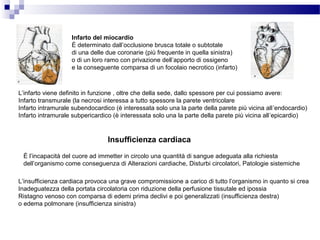 L’infarto viene definito in funzione , oltre che della sede, dallo spessore per cui possiamo avere:
Infarto transmurale (la necrosi interessa a tutto spessore la parete ventricolare
Infarto intramurale subendocardico (è interessata solo una la parte della parete più vicina all’endocardio)
Infarto intramurale subpericardico (è interessata solo una la parte della parete più vicina all’epicardio)
Infarto del miocardio
È determinato dall’occlusione brusca totale o subtotale
di una delle due coronarie (più frequente in quella sinistra)
o di un loro ramo con privazione dell’apporto di ossigeno
e la conseguente comparsa di un focolaio necrotico (infarto)
Insufficienza cardiaca
È l’incapacità del cuore ad immetter in circolo una quantità di sangue adeguata alla richiesta
dell’organismo come conseguenza di Alterazioni cardiache, Disturbi circolatori, Patologie sistemiche
L’insufficienza cardiaca provoca una grave compromissione a carico di tutto l’organismo in quanto si crea
Inadeguatezza della portata circolatoria con riduzione della perfusione tissutale ed ipossia
Ristagno venoso con comparsa di edemi prima declivi e poi generalizzati (insufficienza destra)
o edema polmonare (insufficienza sinistra)
 