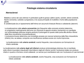 Aterosclerosi
Malattia a carico dei vasi arteriosi in particolare quelli di grosso calibro (aorta, carotidi, arterie cerebrali,
iliache coronarie), subdola e progressiva, è la causa principale di invalidità e morte della popolazione
adulta.
È caratterizzata da un ispessimento dell’intima con accumuli di tessuto fibroso e colesterolo (ateromi)
La localizzazione nelle arterie coronariche (più frequente nella coronaria sinistra) determina
un progressivo restringimento del lume con riduzione di apporto ematico (ischemia) e si manifesta
con sintomatologia dolorosa (angina pectoris) il prolungarsi di questo stato porta alla atrofia e fibrosi
delle fibre miocardiche (miocardiosclerosi).
L’occlusione brusca determina una immediata anossia con necrosi ischemica delle fibre miocardiche
(infarto) che, se estesa, comporta una insufficienza cardiaca acuta con morte improvvisa.
La localizzazione nelle arterie cerebrali, evento frequente, crea occlusione con formazione di
infarto cerebrale
La localizzazione nelle arterie degli arti inferiori produce sintomatologia dolorosa che si manifesta
sotto sforzo muscolare (claudicatio intermittens) negli arti inferiori anche l’occlusione totale non produce
infarto in quanto si formano circoli collaterali. La necrosi può manifestarsi solo con l’occlusione di vasi terminali
La localizzazione nelle arterie cerebrali, evento frequente, crea occlusione con formazione di
infarto cerebrale
Patologie sistema circolatorio
 