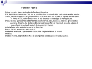 Fattori genetici, ipercolesterolemia familiare idiopatica
Età, il rischio aumenta con l’età per le modificazioni strutturali della tunica intima delle arterie
Sesso, rischio maggiore per gli uomini fino a circa 50 anni poi incidenza uguale nei due sessi
il livello di LDL colesterolo basso in età feconda si alza dopo la menopaausa.
Dieta, la dieta ipercalorica (abbondanza di colesterolo, sale,zuccheri, alcolici,e grassi saturi)
aumenta il rischio. La dieta mediterranea (ricca di fibre e vitamine), e quella a base di
pesce (acidi grassi polinsaturi) diminuiscono il rischio
Attività fisica, vita sedentaria aumenta il rischio
Fumo, rischio aumentato nei fumatori
Pressione arteriosa, l’ipertensione costituisce un grave fattore di rischio
Obesità,
Diabete mellito, soprattutto in fase di scompenso (associazioni di vasculopatie)
Fattori di rischio
 
