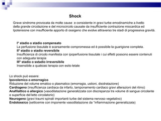 Shock
Grave sindrome provocata da molte cause e consistente in gravi turbe emodinamiche a livello
della grande circolazione e del microcircolo causate da insufficiente contrazione miocardica ed
Ipotensione con insufficiente apporto di ossigeno che evolve attraverso tre stadi di progressiva gravità.
I° stadio o stadio compensato
La perfusione tissutale è scarsamente compromessa ed è possibile la guarigione completa.
II° stadio o stadio reversibile
Insufficienza di circolo manifesta con ipoperfusione tissutale i cui effetti possono essere contenuti
con adeguata terapia
III° stadio o sstadio irreversibile
Insensibile a qualsiasi terapia con esito letale
Lo shock può essere:
Ipovolemico o emorragico
Riduzione del volume ematico o plasmatico (emorragia, ustioni, disidratazione)
Cardiogeno (insufficienza cardiaca da infarto, tamponamento cardiaco gravi alterazioni del ritmo)
Anafilattico o allergico (vasodilatazione generalizzata con discrepanza tra volume di sangue circolante
e superficie del letto circolatorio)
Neurogeno (gravi traumi spinali importanti turbe del sistema nervoso vegetativo)
Endotossico (setticemie con imponente vasodilatazione da “infiammazione generalizzata)
 