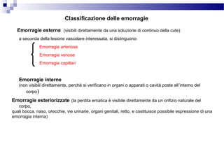 Emorragie esterne (visibili direttamente da una soluzione di continuo della cute)
Emorragie interne
(non visibili direttamente, perché si verificano in organi o apparati o cavità poste all’interno del
corpo)
Classificazione delle emorragie
Emorragie esteriorizzate (la perdita ematica è visibile direttamente da un orifizio naturale del
corpo,
quali bocca, naso, orecchie, vie urinarie, organi genitali, retto, e costituisce possibile espressione di una
emorragia interna)
a seconda della lesione vascolare interessata, si distinguono:
Emorragie arteriose
Emorragie venose
Emorragie capillari
 