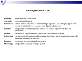 Epistassi emorragia dalle cavità nasali
Otorragia emorragia dall’orecchio
Ematemesi vomito ematico color rosso vivo se l’emorragia digestiva è alta (esofago), oppure color
nero (a fondo di caffè) se il sangue è stato digerito nello stomaco
Emottisi sangue nella secrezione catarrale emessa con la tosse e proveniente dalle vie
respiratorie
Melena feci nere per sangue digerito in corso di emorragia delle vie digestive
Rettorragia sangue rosso che fuoriesce dall’ano spesso frammisto a feci, in corso di emorragia delle
basse vie digestive (colon e retto)
Ematuria urine rosse per emorragia delle vie urinarie
Metrorragia sangue dalla vagina per patologie genitali
Emorragie esteriorizzate
 