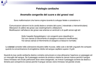 Anomalie congenite del cuore e dei grossi vasi
Sono malformazioni che hanno origine durante lo sviluppo fetale e consistono in
Comunicazioni abnormi tra le cavità destre e sinistre del cuore ( interatriale o interventricolare)
Alterazioni di calibro dei grossi vasi (restringimenti o dilatazioni)
Modificazioni nell’attacco dei grossi vasi arteriosi ai ventricoli o di quelli venosi agli atri
Sotto l’aspetto fisiopatologico i vizi congeniti sono classificati in
Vizi con cianosi (il rifornimento di ossigeno ai tessuti è insufficiente)
Vizi senza cianosi (il rifornimento di ossigeno ai tessuti è normale)
La cianosi consiste nella colorazione bluastra delle mucose, della cute e dei letti ungueali che compare
quando la concentrazione di emoglobina ridotta nel sangue capillare supera i 5 g/dl.
Quando le due cavità cardiache destra e sinistra comunicano si crea attraverso l’apertura un passaggio ed
un miscuglio del sangue. Se il passaggio avviene da sinistra a destra la cianosi manca perché il sangue
Viene immesso nel circolo polmonare dove viene ossigenato, se invece il passaggio avviene da destra a
Sinistra pùò comparire la cianosi perché il sangue venoso viene immesso nel grande circolo
Patologie cardiache
 