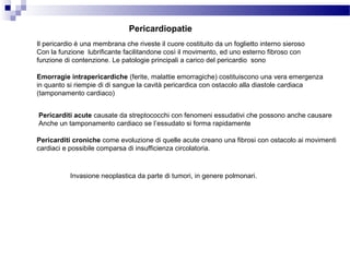Pericardiopatie
Il pericardio è una membrana che riveste il cuore costituito da un foglietto interno sieroso
Con la funzione lubrificante facilitandone così il movimento, ed uno esterno fibroso con
funzione di contenzione. Le patologie principali a carico del pericardio sono
Emorragie intrapericardiche (ferite, malattie emorragiche) costituiscono una vera emergenza
in quanto si riempie di di sangue la cavità pericardica con ostacolo alla diastole cardiaca
(tamponamento cardiaco)
Pericarditi acute causate da streptococchi con fenomeni essudativi che possono anche causare
Anche un tamponamento cardiaco se l’essudato si forma rapidamente
Pericarditi croniche come evoluzione di quelle acute creano una fibrosi con ostacolo ai movimenti
cardiaci e possibile comparsa di insufficienza circolatoria.
Invasione neoplastica da parte di tumori, in genere polmonari.
 