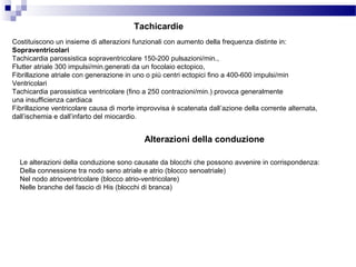 Tachicardie
Costituiscono un insieme di alterazioni funzionali con aumento della frequenza distinte in:
Sopraventricolari
Tachicardia parossistica sopraventricolare 150-200 pulsazioni/min.,
Flutter atriale 300 impulsi/min.generati da un focolaio ectopico,
Fibrillazione atriale con generazione in uno o più centri ectopici fino a 400-600 impulsi/min
Ventricolari
Tachicardia parossistica ventricolare (fino a 250 contrazioni/min.) provoca generalmente
una insufficienza cardiaca
Fibrillazione ventricolare causa di morte improvvisa è scatenata dall’azione della corrente alternata,
dall’ischemia e dall’infarto del miocardio.
Alterazioni della conduzione
Le alterazioni della conduzione sono causate da blocchi che possono avvenire in corrispondenza:
Della connessione tra nodo seno atriale e atrio (blocco senoatriale)
Nel nodo atrioventricolare (blocco atrio-ventricolare)
Nelle branche del fascio di His (blocchi di branca)
 