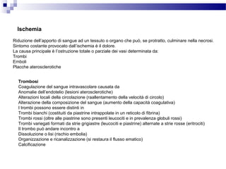 Ischemia
Riduzione dell’apporto di sangue ad un tessuto o organo che può, se protratto, culminare nella necrosi.
Sintomo costante provocato dall’ischemia è il dolore.
La causa principale è l’ostruzione totale o parziale dei vasi determinata da:
Trombi
Emboli
Placche aterosclerotiche
Trombosi
Coagulazione del sangue intravascolare causata da
Anomalie dell’endotelio (lesioni aterosclerotiche)
Alterazioni locali della circolazione (raallentamento della velocità di circolo)
Alterazione della composizione del sangue (aumento della capacità coagulativa)
I trombi possono essere distinti in
Trombi bianchi (costituiti da piastrine intrappolate in un reticolo di fibrina)
Trombi rossi (oltre alle piastrine sono presenti leucociti e in prevalenza globuli rossi)
Trombi variegati formati da strie grigiastre (leucociti e piastrine) alternate a strie rosse (eritrociti)
Il trombo può andare incontro a
Dissoluzione o lisi (rischio embolia)
Organizzazione e ricanalizzazione (si restaura il flusso ematico)
Calcificazione
 