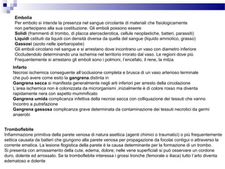 Embolia
Per embolo si intende la presenza nel sangue circolante di materiali che fisiologicamente
non partecipano alla sua costituzione. Gli emboli possono essere
Solidi (frammenti di trombo, di placca aterosclerotica, cellule neoplastiche, batteri, parassiti)
Liquidi cstituiti da liquidi con densità diversa da quella del sangue (liquido amniotico, grasso)
Gassosi (azoto nelle iperbaropatie)
Gli emboli circolano nel sangue e si arrestano dove incontrano un vaso con diametro inferiore
Occludendolo determinando una ischemia nel territorio irrorato dal vaso. Le regioni dove più
Frequentemente si arrestano gli emboli sono i polmoni, l’encefalo, il rene, la milza.
Infarto
Necrosi ischemica conseguente all’occlusione completa e brusca di un vaso arterioso terminale
che può avere come esito la gangrena.distinta in
Gangrena secca si manifesta generalmente negli arti inferiori per arresto della circolazione
L’area ischemica non è colonizzata da microrganismi ,inizialmente è di colore rosso ma diventa
rapidamente nera con aspetto mummificato
Gangrena umida complicanza infettiva della necrosi secca con colliquazione dei tessuti che vanno
Incontro a putrefazione
Gangrena gassosa complicanza grave determinata da contaminazione dei tessuti necrotici da germi
anaerobi
Tromboflebite
Infiammazione primitiva della parete venosa di natura asettica (agenti chimici o traumatici) o più frequentemente
settica causata da batteri che giungono alla parete venosa per propagazione da focolai contigui o attraverso la
corrente ematica. La lesione flogistica della parete è la causa determinante per la formazione di un trombo.
Si presenta con arrossamento della cute, edema, dolore; nelle vene superficiali si può osservare un cordone
duro, dolente ed arrossato. Se la tromboflebite interessa i grossi tronche (femorale o iliaca) tutto l’arto diventa
edematoso e dolente
 