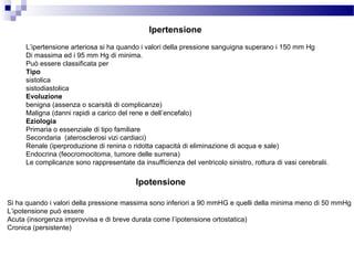 Ipertensione
L’ipertensione arteriosa si ha quando i valori della pressione sanguigna superano i 150 mm Hg
Di massima ed i 95 mm Hg di minima.
Può essere classificata per
Tipo
sistolica
sistodiastolica
Evoluzione
benigna (assenza o scarsità di complicanze)
Maligna (danni rapidi a carico del rene e dell’encefalo)
Eziologia
Primaria o essenziale di tipo familiare
Secondaria (aterosclerosi vizi cardiaci)
Renale (iperproduzione di renina o ridotta capacità di eliminazione di acqua e sale)
Endocrina (feocromocitoma, tumore delle surrena)
Le complicanze sono rappresentate da insufficienza del ventricolo sinistro, rottura di vasi cerebralii.
Ipotensione
Si ha quando i valori della pressione massima sono inferiori a 90 mmHG e quelli della minima meno di 50 mmHg
L’ipotensione può essere
Acuta (insorgenza improvvisa e di breve durata come l’ipotensione ortostatica)
Cronica (persistente)
 