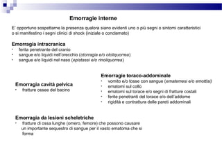 E’ opportuno sospettarne la presenza qualora siano evidenti uno o più segni o sintomi caratteristici
o si manifestino i segni clinici di shock (iniziale o conclamato)
Emorragie interne
Emorragia intracranica
• ferita penetrante del cranio
• sangue e/o liquidi nell’orecchio (otorragia e/o otoliquorrea)
• sangue e/o liquidi nel naso (epistassi e/o rinoliquorrea)
Emorragie toraco-addominale
• vomito e/o tosse con sangue (ematemesi e/o emottisi)
• ematomi sul collo
• ematomi sul torace e/o segni di fratture costali
• ferite penetranti del torace e/o dell’addome
• rigidità e contrattura delle pareti addominali
Emorragia cavità pelvica
• fratture ossee del bacino
Emorragia da lesioni scheletriche
• fratture di ossa lunghe (omero, femore) che possono causare
un importante sequestro di sangue per il vasto ematoma che si
forma
 