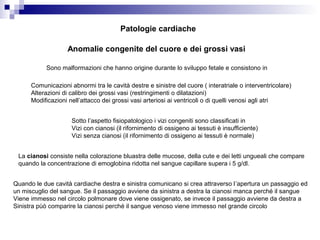 Anomalie congenite del cuore e dei grossi vasi
Sono malformazioni che hanno origine durante lo sviluppo fetale e consistono in
Comunicazioni abnormi tra le cavità destre e sinistre del cuore ( interatriale o interventricolare)
Alterazioni di calibro dei grossi vasi (restringimenti o dilatazioni)
Modificazioni nell’attacco dei grossi vasi arteriosi ai ventricoli o di quelli venosi agli atri
Sotto l’aspetto fisiopatologico i vizi congeniti sono classificati in
Vizi con cianosi (il rifornimento di ossigeno ai tessuti è insufficiente)
Vizi senza cianosi (il rifornimento di ossigeno ai tessuti è normale)
La cianosi consiste nella colorazione bluastra delle mucose, della cute e dei letti ungueali che compare
quando la concentrazione di emoglobina ridotta nel sangue capillare supera i 5 g/dl.
Quando le due cavità cardiache destra e sinistra comunicano si crea attraverso l’apertura un passaggio ed
un miscuglio del sangue. Se il passaggio avviene da sinistra a destra la cianosi manca perché il sangue
Viene immesso nel circolo polmonare dove viene ossigenato, se invece il passaggio avviene da destra a
Sinistra pùò comparire la cianosi perché il sangue venoso viene immesso nel grande circolo
Patologie cardiache
 