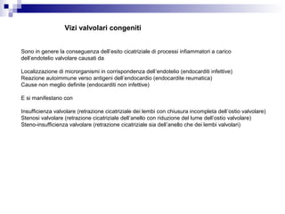 Vizi valvolari congeniti
Sono in genere la conseguenza dell’esito cicatriziale di processi infiammatori a carico
dell’endotelio valvolare causati da
Localizzazione di microrganismi in corrispondenza dell’endotelio (endocarditi infettive)
Reazione autoimmune verso antigeni dell’endocardio (endocardite reumatica)
Cause non meglio definite (endocarditi non infettive)
E si manifestano con
Insufficienza valvolare (retrazione cicatriziale dei lembi con chiusura incompleta dell’ostio valvolare)
Stenosi valvolare (retrazione cicatriziale dell’anello con riduzione del lume dell’ostio valvolare)
Steno-insufficienza valvolare (retrazione cicatriziale sia dell’anello che dei lembi valvolari)
 