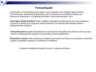 Pericardiopatie
Il pericardio è una membrana che riveste il cuore costituito da un foglietto interno sieroso
Con la funzione lubrificante facilitandone così il movimento, ed uno esterno fibroso con
funzione di contenzione. Le patologie principali a carico del pericardio sono
Emorragie intrapericardiche (ferite, malattie emorragiche) costituiscono una vera emergenza
in quanto si riempie di di sangue la cavità pericardica con ostacolo alla diastole cardiaca
(tamponamento cardiaco)
Pericarditi acute causate da streptococchi con fenomeni essudativi che possono anche causare
Anche un tamponamento cardiaco se l’essudato si forma rapidamente
Pericarditi croniche come evoluzione di quelle acute creano una fibrosi con ostacolo ai movimenti
cardiaci e possibile comparsa di insufficienza circolatoria.
Invasione neoplastica da parte di tumori, in genere polmonari.
 