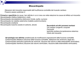 Miocardiopatie
Alterazioni del miocardio responsabili dell’insufficienza contrattile del muscolo cardiaco
Possono essere suddivise in:
Primarie o specifiche da cause ben definite in cui si crea una netta relazione tra causa ed effetto sul miocardio
Miocardiopatie infettive (batteriche o virali)
Miocardiopatie dismetaboliche (disfunzioni tiroide, ipofisi, surrene)
Miocardiopatie da malattie sistemiche (malattie autoimmunitarie)
Miocardiopatie ereditarie
Miocardiopatie tossiche (ossido di carbonio, alcool) Secondarie ad altri processi morbosi
Vizi cardiaci congeniti o acquisiti
Pericarditi
Ipertrofia cardiaca da ipertensione sistemica
Infarto del miocardio
Ad eziologia non definita caratterizzate da modificazioni ingravescenti della funzione contrattile
Cardiomiopatia dilatativa (riduzione della funzione contrattile, dilatazione dei ventricoli e degli atri)
Cardiomiopatia ipertrofica (ipertrofia dei ventricoli, riduzione del volume e della distensibilità ventricolare)
Cardiomiopatie restrittive (riduzione del volume ventricolare, riduzione della distensibilità ventricolare)
 