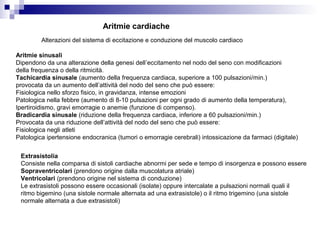 Aritmie cardiache
Alterazioni del sistema di eccitazione e conduzione del muscolo cardiaco
Aritmie sinusali
Dipendono da una alterazione della genesi dell’eccitamento nel nodo del seno con modificazioni
della frequenza o della ritmicità.
Tachicardia sinusale (aumento della frequenza cardiaca, superiore a 100 pulsazioni/min.)
provocata da un aumento dell’attività del nodo del seno che può essere:
Fisiologica nello sforzo fisico, in gravidanza, intense emozioni
Patologica nella febbre (aumento di 8-10 pulsazioni per ogni grado di aumento della temperatura),
Ipertiroidismo, gravi emorragie o anemie (funzione di compenso).
Bradicardia sinusale (riduzione della frequenza cardiaca, inferiore a 60 pulsazioni/min.)
Provocata da una riduzione dell’attività del nodo del seno che può essere:
Fisiologica negli atleti
Patologica ipertensione endocranica (tumori o emorragie cerebrali) intossicazione da farmaci (digitale)
Extrasistolia
Consiste nella comparsa di sistoli cardiache abnormi per sede e tempo di insorgenza e possono essere
Sopraventricolari (prendono origine dalla muscolatura atriale)
Ventricolari (prendono origine nel sistema di conduzione)
Le extrasistoli possono essere occasionali (isolate) oppure intercalate a pulsazioni normali quali il
ritmo bigemino (una sistole normale alternata ad una extrasistole) o il ritmo trigemino (una sistole
normale alternata a due extrasistoli)
 