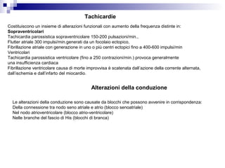 Tachicardie
Costituiscono un insieme di alterazioni funzionali con aumento della frequenza distinte in:
Sopraventricolari
Tachicardia parossistica sopraventricolare 150-200 pulsazioni/min.,
Flutter atriale 300 impulsi/min.generati da un focolaio ectopico,
Fibrillazione atriale con generazione in uno o più centri ectopici fino a 400-600 impulsi/min
Ventricolari
Tachicardia parossistica ventricolare (fino a 250 contrazioni/min.) provoca generalmente
una insufficienza cardiaca
Fibrillazione ventricolare causa di morte improvvisa è scatenata dall’azione della corrente alternata,
dall’ischemia e dall’infarto del miocardio.
Alterazioni della conduzione
Le alterazioni della conduzione sono causate da blocchi che possono avvenire in corrispondenza:
Della connessione tra nodo seno atriale e atrio (blocco senoatriale)
Nel nodo atrioventricolare (blocco atrio-ventricolare)
Nelle branche del fascio di His (blocchi di branca)
 