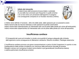 L’infarto viene definito in funzione , oltre che della sede, dallo spessore per cui possiamo avere:
Infarto transmurale (la necrosi interessa a tutto spessore la parete ventricolare
Infarto intramurale subendocardico (è interessata solo una la parte della parete più vicina all’endocardio)
Infarto intramurale subpericardico (è interessata solo una la parte della parete più vicina all’epicardio)
Infarto del miocardio
È determinato dall’occlusione brusca totale o subtotale
di una delle due coronarie (più frequente in quella sinistra)
o di un loro ramo con privazione dell’apporto di ossigeno
e la conseguente comparsa di un focolaio necrotico (infarto)
Insufficienza cardiaca
È l’incapacità del cuore ad immetter in circolo una quantità di sangue adeguata alla richiesta
dell’organismo come conseguenza di Alterazioni cardiache, Disturbi circolatori, Patologie sistemiche
L’insufficienza cardiaca provoca una grave compromissione a carico di tutto l’organismo in quanto si crea
Inadeguatezza della portata circolatoria con riduzione della perfusione tissutale ed ipossia
Ristagno venoso con comparsa di edemi prima declivi e poi generalizzati (insufficienza destra)
o edema polmonare (insufficienza sinistra)
 